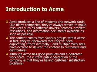 Introduction to Acme Acme produces a line of modems and network cards.  Like many companies, they’ve always strived to make resources such as software drivers, patches, problem resolutions, and information documents available as soon as possible.  The content comes from various groups within Acme -  in fact, they’ve discovered that they’ve been duplicating efforts internally - and multiple Web sites have evolved to deliver the content to customers and distributors. Although Acme has good products and a dedicated work force, the current public perception of the company is that they’re having customer satisfaction problems.  