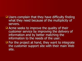 Users complain that they have difficulty finding what they need because of the multiplicity of servers.  Acme seeks to improve the quality of their customer service by improving the delivery of information and by better matching the information to the needs of the user.  For the project at hand, they want to integrate the customer support site with their main Web site. 