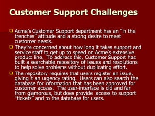 Customer Support Challenges Acme’s Customer Support department has an “in the trenches” attitude and a strong desire to meet customer needs.  They’re concerned about how long it takes support and service staff to get up to speed on Acme’s extensive product line.  To address this, Customer Support has built a searchable repository of issues and resolutions to help solve problems without duplicating effort. The repository requires that users register an issue, giving it an urgency rating.  Users can also search the database for information that has been approved for customer access.  The user-interface is old and far from glamorous, but does provide  access to support “tickets” and to the database for users. 