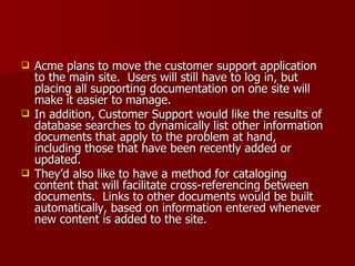 Acme plans to move the customer support application to the main site.  Users will still have to log in, but placing all supporting documentation on one site will make it easier to manage.  In addition, Customer Support would like the results of database searches to dynamically list other information documents that apply to the problem at hand, including those that have been recently added or updated. They’d also like to have a method for cataloging content that will facilitate cross-referencing between documents.  Links to other documents would be built automatically, based on information entered whenever new content is added to the site. 