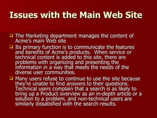 Issues with the Main Web Site The Marketing department manages the content of Acme’s main Web site Its primary function is to communicate the features and benefits of Acme’s products.  When service or technical content is added to this site, there are problems with organizing and presenting the information in a way that meets the needs of the diverse user communities.  Many users refuse to continue to use the site because they’re unable to find answers to their questions.  Technical users complain that a search is as likely to bring up a Product overview as an in-depth article or a solution to a problem, and non-technical users are similarly dissatisfied with the search results. 
