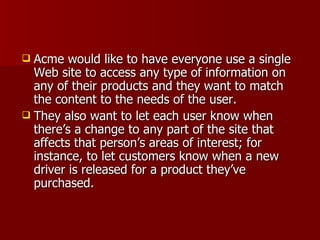 Acme would like to have everyone use a single Web site to access any type of information on any of their products and they want to match the content to the needs of the user.  They also want to let each user know when there’s a change to any part of the site that affects that person’s areas of interest; for instance, to let customers know when a new driver is released for a product they’ve purchased. 