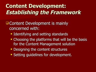 Content Development:  Establishing the Framework Content Development is mainly concerned with: Identifying and setting standards Choosing the platforms that will be the basis for the Content Management solution Designing the content structures Setting guidelines for development. 
