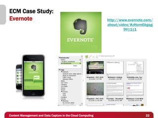 ECM Case Study:
Evernote                                                     http://www.evernote.com/
                                                             about/video/#zHom6bgqg
                                                                      9Y|1|1




Content Management and Data Capture in the Cloud Computing                       22
 