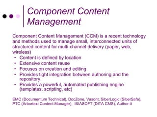 Component Content
       Management
Component Content Management (CCM) is a recent technology
and methods used to manage small, interconnected units of
structured content for multi-channel delivery (paper, web,
wireless)
 • Content is defined by location
 • Extensive content reuse
 • Focuses on creation and editing
 • Provides tight integration between authoring and the
    repository
 • Provides a powerful, automated publishing engine
    (templates, scripting, etc)

EMC (Documentum Technical), DocZone, Vasont, SiberLogic (SiberSafe),
PTC (Arbortext Content Manager), IXIASOFT (DITA CMS), Author-it
 