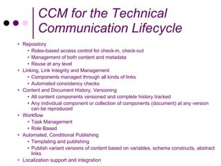 CCM for the Technical
         Communication Lifecycle
• Repository
    • Roles-based access control for check-in, check-out
    • Management of both content and metadata
    • Reuse at any level
• Linking, Link Integrity and Management
    • Components managed through all kinds of links
    • Automated consistency checks
• Content and Document History, Versioning
    • All content components versioned and complete history tracked
    • Any individual component or collection of components (document) at any version
      can be reproduced
• Workflow
    • Task Management
    • Role Based
• Automated, Conditional Publishing
    • Templating and publishing
    • Publish variant versions of content based on variables, schema constructs, abstract
      links
• Localization support and integration
 