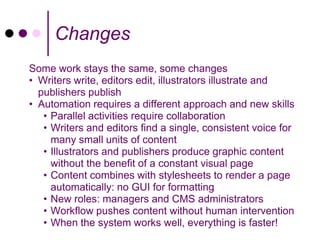 Changes
Some work stays the same, some changes
• Writers write, editors edit, illustrators illustrate and
  publishers publish
• Automation requires a different approach and new skills
   • Parallel activities require collaboration
   • Writers and editors find a single, consistent voice for
     many small units of content
   • Illustrators and publishers produce graphic content
     without the benefit of a constant visual page
   • Content combines with stylesheets to render a page
     automatically: no GUI for formatting
   • New roles: managers and CMS administrators
   • Workflow pushes content without human intervention
   • When the system works well, everything is faster!
 
