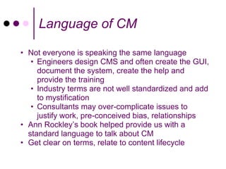 Language of CM

• Not everyone is speaking the same language
   • Engineers design CMS and often create the GUI,
     document the system, create the help and
     provide the training
   • Industry terms are not well standardized and add
     to mystification
   • Consultants may over-complicate issues to
     justify work, pre-conceived bias, relationships
• Ann Rockley’s book helped provide us with a
  standard language to talk about CM
• Get clear on terms, relate to content lifecycle
 