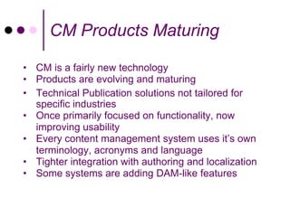 CM Products Maturing

• CM is a fairly new technology
• Products are evolving and maturing
• Technical Publication solutions not tailored for
  specific industries
• Once primarily focused on functionality, now
  improving usability
• Every content management system uses it’s own
  terminology, acronyms and language
• Tighter integration with authoring and localization
• Some systems are adding DAM-like features
 
