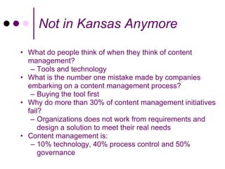 Not in Kansas Anymore

• What do people think of when they think of content
  management?
   – Tools and technology
• What is the number one mistake made by companies
  embarking on a content management process?
   – Buying the tool first
• Why do more than 30% of content management initiatives
  fail?
   – Organizations does not work from requirements and
      design a solution to meet their real needs
• Content management is:
   – 10% technology, 40% process control and 50%
      governance
 