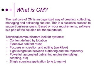 What is CM?
The real core of CM is an organized way of creating, collecting,
managing and delivering content. This is a business process to
support business goals. Based on your requirements, software
is a part of the solution not the foundation.

Technical communicators look for systems:
 • Content defined by location
 • Extensive content reuse
 • Focuses on creation and editing (workflow)
 • Tight integration between authoring and the repository
 • Powerful, automated publishing engine (templates,
   scripting, etc)
 • Single sourcing application (one to many)
 