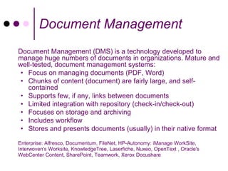 Document Management
Document Management (DMS) is a technology developed to
manage huge numbers of documents in organizations. Mature and
well-tested, document management systems:
 • Focus on managing documents (PDF, Word)
 • Chunks of content (document) are fairly large, and self-
   contained
 • Supports few, if any, links between documents
 • Limited integration with repository (check-in/check-out)
 • Focuses on storage and archiving
 • Includes workflow
 • Stores and presents documents (usually) in their native format

Enterprise: Alfresco, Documentum, FileNet, HP-Autonomy: iManage WorkSite,
Interwoven's Worksite, KnowledgeTree, Laserfiche, Nuxeo, OpenText , Oracle's
WebCenter Content, SharePoint, Teamwork, Xerox Docushare
 