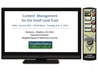 Content Management
         for the Small Land Trust
Rally - Session D12 – 10:30-Noon - Tuesday, Oct. 2, 2012

            Barbara L. Hopkins, JD, ASLA
                Executive Director
         NeighborSpace of Baltimore County




                                                           1
 
