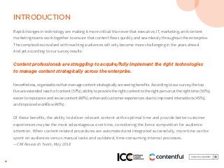 4
INTRODUCTION
Rapid changes in technology are making it more critical than ever that executive, IT, marketing, and content
marketing teams work together to ensure that content flows quickly and seamlessly throughout the enterprise.
The complexities involved with reaching audiences will only become more challenging in the years ahead.
And yet according to our survey results:
Content professionals are struggling to acquire/fully implement the right technologies
to manage content strategically across the enterprise.
Nevertheless, organizations that manage content strategically are seeing benefits. According to our survey, the top
five are extended reach of content (57%); ability to provide the right content to the right person at the right time (50%);
easier to repurpose and reuse content (48%); enhanced customer experiences due to improved interactions (45%);
and improved workflow (40%).
Of these benefits, the ability to deliver relevant content at the optimal time and provide better customer
experiences may be the most advantageous over time, considering the fierce competition for audience
attention. When content-related procedures are automated and integrated successfully, more time can be
spent on audiences versus manual tasks and outdated, time-consuming internal processes.
—CMI Research Team, May 2018
 
