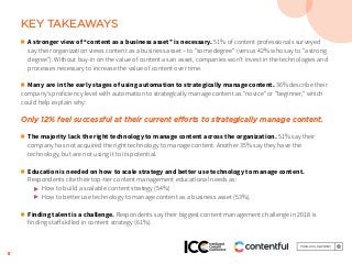 5
KEY TAKEAWAYS
n	 A stronger view of “content as a business asset” is necessary. 51% of content professionals surveyed
	 say their organization views content as a business asset – to “some degree” (versus 42% who say to “a strong 		
	 degree”). Without buy-in on the value of content as an asset, companies won’t invest in the technologies and 		
	 processes necessary to increase the value of content over time.
n	 Many are in the early stages of using automation to strategically manage content. 36% describe their
company’s proficiency level with automation to strategically manage content as “novice” or “beginner,” which
could help explain why:
Only 12% feel successful at their current efforts to strategically manage content.
n	 The majority lack the right technology to manage content across the organization. 51% say their 			
	 company has not acquired the right technology to manage content. Another 35% say they have the 				
	 technology, but are not using it to its potential.
n	 Education is needed on how to scale strategy and better use technology to manage content. 			
	 Respondents cite their top-tier content management educational needs as:
	 	 © How to build a scalable content strategy (54%)
		© How to better use technology to manage content as a business asset (53%).
n	 Finding talent is a challenge. Respondents say their biggest content management challenge in 2018 is 			
	 finding staff skilled in content strategy (61%).
 