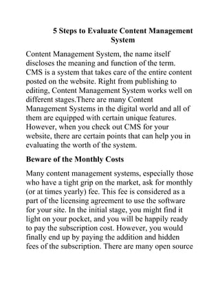 5 Steps to Evaluate Content Management
                         System
Content Management System, the name itself
discloses the meaning and function of the term.
CMS is a system that takes care of the entire content
posted on the website. Right from publishing to
editing, Content Management System works well on
different stages.There are many Content
Management Systems in the digital world and all of
them are equipped with certain unique features.
However, when you check out CMS for your
website, there are certain points that can help you in
evaluating the worth of the system.
Beware of the Monthly Costs
Many content management systems, especially those
who have a tight grip on the market, ask for monthly
(or at times yearly) fee. This fee is considered as a
part of the licensing agreement to use the software
for your site. In the initial stage, you might find it
light on your pocket, and you will be happily ready
to pay the subscription cost. However, you would
finally end up by paying the addition and hidden
fees of the subscription. There are many open source
 