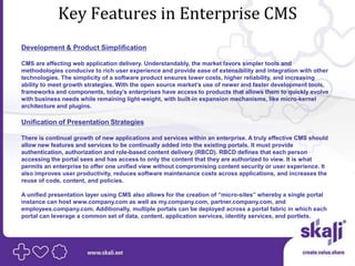 Key Features in Enterprise CMS
Development & Product Simplification

CMS are affecting web application delivery. Understandably, the market favors simpler tools and
methodologies conducive to rich user experience and provide ease of extensibility and integration with other
technologies. The simplicity of a software product ensures lower costs, higher reliability, and increasing
ability to meet growth strategies. With the open source market’s use of newer and faster development tools,
frameworks and components, today’s enterprises have access to products that allows them to quickly evolve
with business needs while remaining light-weight, with built-in expansion mechanisms, like micro-kernel
architecture and plugins.

Unification of Presentation Strategies

There is continual growth of new applications and services within an enterprise. A truly effective CMS should
allow new features and services to be continually added into the existing portals. It must provide
authentication, authorization and role-based content delivery (RBCD). RBCD defines that each person
accessing the portal sees and has access to only the content that they are authorized to view. It is what
permits an enterprise to offer one unified view without compromising content security or user experience. It
also improves user productivity, reduces software maintenance costs across applications, and increases the
reuse of code, content, and policies.

A unified presentation layer using CMS also allows for the creation of “micro-sites” whereby a single portal
instance can host www.company.com as well as my.company.com, partner.company.com, and
employees.company.com. Additionally, multiple portals can be deployed across a portal fabric in which each
portal can leverage a common set of data, content, application services, identity services, and portlets.
 