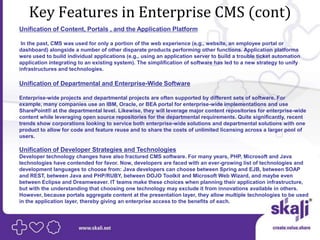 Key Features in Enterprise CMS (cont)
Unification of Content, Portals , and the Application Platform

 In the past, CMS was used for only a portion of the web experience (e.g., website, an employee portal or
dashboard) alongside a number of other disparate products performing other functions. Application platforms
were used to build individual applications (e.g., using an application server to build a trouble ticket automation
application integrating to an existing system). The simplification of software has led to a new strategy to unify
infrastructures and technologies.

Unification of Departmental and Enterprise-Wide Software

Enterprise-wide projects and departmental projects are often supported by different sets of software. For
example, many companies use an IBM, Oracle, or BEA portal for enterprise-wide implementations and use
SharePoint® at the departmental level. Likewise, they will leverage major content repositories for enterprise-wide
content while leveraging open source repositories for the departmental requirements. Quite significantly, recent
trends show corporations looking to service both enterprise-wide solutions and departmental solutions with one
product to allow for code and feature reuse and to share the costs of unlimited licensing across a larger pool of
users.

Unification of Developer Strategies and Technologies
Developer technology changes have also fractured CMS software. For many years, PHP, Microsoft and Java
technologies have contended for favor. Now, developers are faced with an ever-growing list of technologies and
development languages to choose from: Java developers can choose between Spring and EJB, between SOAP
and REST, between Java and PHP/RUBY, between DOJO Toolkit and Microsoft Web Wizard, and maybe even
between Eclipse and Dreamweaver. IT teams make these choices when planning their application infrastructure,
but with the understanding that choosing one technology may exclude it from innovations available in others.
However, because portals aggregate content at the presentation layer, they allow multiple technologies to be used
in the application layer, thereby giving an enterprise access to the benefits of each.
 