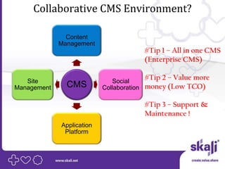 Collaborative CMS Environment?

               Content
             Management
                                      #Tip 1 – All in one CMS
                                      (Enterprise CMS)

   Site                       Social
                                      #Tip 2 – Value more
Management     CMS         Collaboration money (Low TCO)

                                      #Tip 3 – Support &
                                      Maintenance !
             Application
              Platform
 