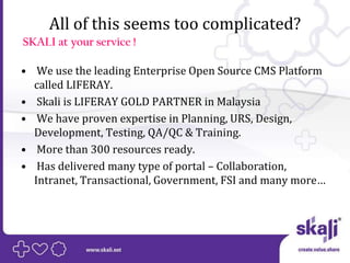 All of this seems too complicated?
SKALI at your service !

• We use the leading Enterprise Open Source CMS Platform
  called LIFERAY.
• Skali is LIFERAY GOLD PARTNER in Malaysia
• We have proven expertise in Planning, URS, Design,
  Development, Testing, QA/QC & Training.
• More than 300 resources ready.
• Has delivered many type of portal – Collaboration,
  Intranet, Transactional, Government, FSI and many more…
 