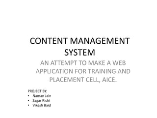 CONTENT MANAGEMENT
SYSTEM
AN ATTEMPT TO MAKE A WEB
APPLICATION FOR TRAINING AND
PLACEMENT CELL, AICE.
PROJECT BY:
• Naman Jain
• Sagar Rishi
• Vikesh Baid
 