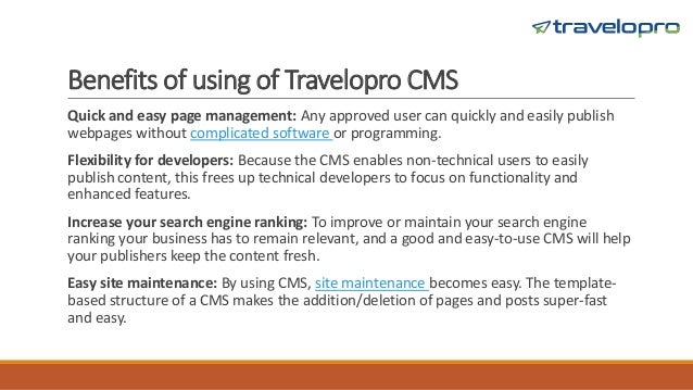 Benefits of using of Travelopro CMS
Quick and easy page management: Any approved user can quickly and easily publish
webpages without complicated software or programming.
Flexibility for developers: Because the CMS enables non-technical users to easily
publish content, this frees up technical developers to focus on functionality and
enhanced features.
Increase your search engine ranking: To improve or maintain your search engine
ranking your business has to remain relevant, and a good and easy-to-use CMS will help
your publishers keep the content fresh.
Easy site maintenance: By using CMS, site maintenance becomes easy. The template-
based structure of a CMS makes the addition/deletion of pages and posts super-fast
and easy.
 