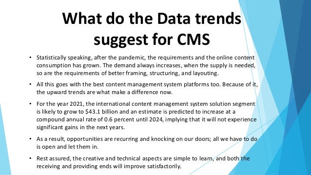 What do the Data trends
suggest for CMS
• Statistically speaking, after the pandemic, the requirements and the online content
consumption has grown. The demand always increases, when the supply is needed,
so are the requirements of better framing, structuring, and layouting.
• All this goes with the best content management system platforms too. Because of it,
the upward trends are what make a difference now.
• For the year 2021, the international content management system solution segment
is likely to grow to $43.1 billion and an estimate is predicted to increase at a
compound annual rate of 0.6 percent until 2024, implying that it will not experience
significant gains in the next years.
• As a result, opportunities are recurring and knocking on our doors; all we have to do
is open and let them in.
• Rest assured, the creative and technical aspects are simple to learn, and both the
receiving and providing ends will improve satisfactorily.
 