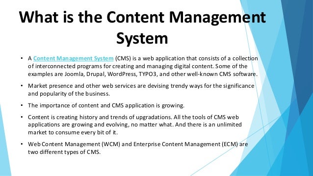 What is the Content Management
System
• A Content Management System (CMS) is a web application that consists of a collection
of interconnected programs for creating and managing digital content. Some of the
examples are Joomla, Drupal, WordPress, TYPO3, and other well-known CMS software.
• Market presence and other web services are devising trendy ways for the significance
and popularity of the business.
• The importance of content and CMS application is growing.
• Content is creating history and trends of upgradations. All the tools of CMS web
applications are growing and evolving, no matter what. And there is an unlimited
market to consume every bit of it.
• Web Content Management (WCM) and Enterprise Content Management (ECM) are
two different types of CMS.
 