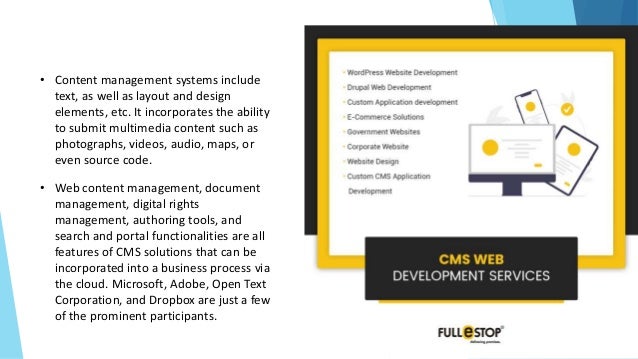 • Content management systems include
text, as well as layout and design
elements, etc. It incorporates the ability
to submit multimedia content such as
photographs, videos, audio, maps, or
even source code.
• Web content management, document
management, digital rights
management, authoring tools, and
search and portal functionalities are all
features of CMS solutions that can be
incorporated into a business process via
the cloud. Microsoft, Adobe, Open Text
Corporation, and Dropbox are just a few
of the prominent participants.
 