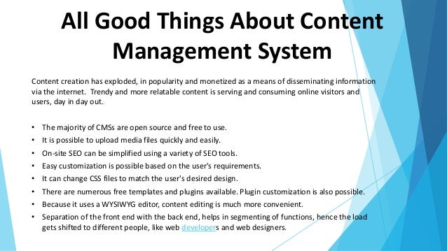 All Good Things About Content
Management System
Content creation has exploded, in popularity and monetized as a means of disseminating information
via the internet. Trendy and more relatable content is serving and consuming online visitors and
users, day in day out.
• The majority of CMSs are open source and free to use.
• It is possible to upload media files quickly and easily.
• On-site SEO can be simplified using a variety of SEO tools.
• Easy customization is possible based on the user's requirements.
• It can change CSS files to match the user's desired design.
• There are numerous free templates and plugins available. Plugin customization is also possible.
• Because it uses a WYSIWYG editor, content editing is much more convenient.
• Separation of the front end with the back end, helps in segmenting of functions, hence the load
gets shifted to different people, like web developers and web designers.
 