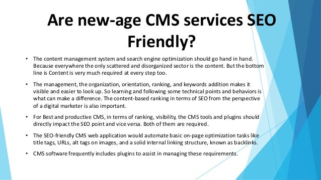 Are new-age CMS services SEO
Friendly?
• The content management system and search engine optimization should go hand in hand.
Because everywhere the only scattered and disorganized sector is the content. But the bottom
line is Content is very much required at every step too.
• The management, the organization, orientation, ranking, and keywords addition makes it
visible and easier to look up. So learning and following some technical points and behaviors is
what can make a difference. The content-based ranking in terms of SEO from the perspective
of a digital marketer is also important.
• For Best and productive CMS, in terms of ranking, visibility, the CMS tools and plugins should
directly impact the SEO point and vice versa. Both of them are required.
• The SEO-friendly CMS web application would automate basic on-page optimization tasks like
title tags, URLs, alt tags on images, and a solid internal linking structure, known as backlinks.
• CMS software frequently includes plugins to assist in managing these requirements.
 