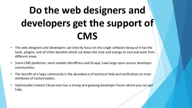 Do the web designers and
developers get the support of
CMS
• The web designers and developers can directly focus on the single software because it has the
tools, plugins, and all other benefits which cut down the time and energy to visit and work from
different areas.
• Some CMS platforms, most notably WordPress and Drupal, have large open-source developer
communities.
• The benefit of a large community is the abundance of technical help and verification on most
attributes of customization.
• Optimizable Content Cloud even has a strong and growing developer forum where you can get
help.
 