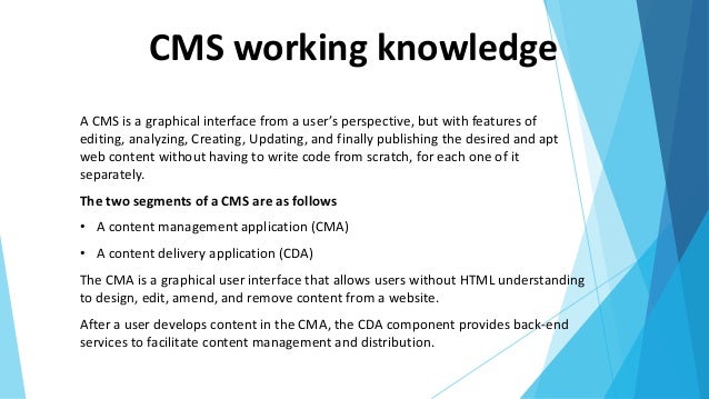 CMS working knowledge
A CMS is a graphical interface from a user’s perspective, but with features of
editing, analyzing, Creating, Updating, and finally publishing the desired and apt
web content without having to write code from scratch, for each one of it
separately.
The two segments of a CMS are as follows
• A content management application (CMA)
• A content delivery application (CDA)
The CMA is a graphical user interface that allows users without HTML understanding
to design, edit, amend, and remove content from a website.
After a user develops content in the CMA, the CDA component provides back-end
services to facilitate content management and distribution.
 