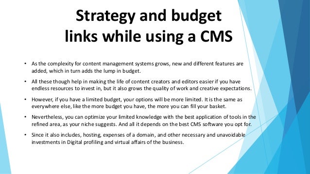 Strategy and budget
links while using a CMS
• As the complexity for content management systems grows, new and different features are
added, which in turn adds the lump in budget.
• All these though help in making the life of content creators and editors easier if you have
endless resources to invest in, but it also grows the quality of work and creative expectations.
• However, if you have a limited budget, your options will be more limited. It is the same as
everywhere else, like the more budget you have, the more you can fill your basket.
• Nevertheless, you can optimize your limited knowledge with the best application of tools in the
refined area, as your niche suggests. And all it depends on the best CMS software you opt for.
• Since it also includes, hosting, expenses of a domain, and other necessary and unavoidable
investments in Digital profiling and virtual affairs of the business.
 