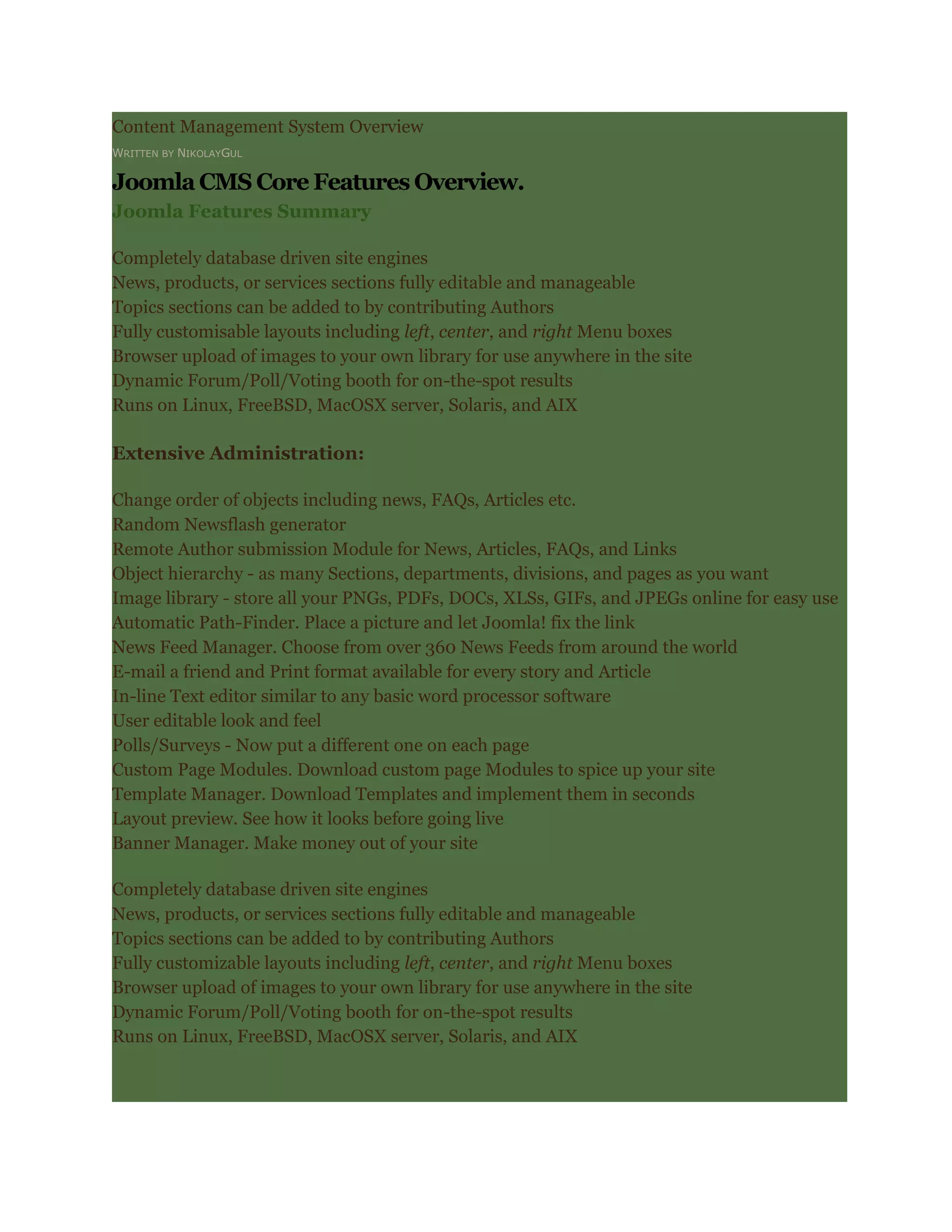 Content Management System Overview
WRITTEN BY NIKOLAYGUL

Joomla CMS Core Features Overview.
Joomla Features Summary

Completely database driven site engines
News, products, or services sections fully editable and manageable
Topics sections can be added to by contributing Authors
Fully customisable layouts including left, center, and right Menu boxes
Browser upload of images to your own library for use anywhere in the site
Dynamic Forum/Poll/Voting booth for on-the-spot results
Runs on Linux, FreeBSD, MacOSX server, Solaris, and AIX

Extensive Administration:

Change order of objects including news, FAQs, Articles etc.
Random Newsflash generator
Remote Author submission Module for News, Articles, FAQs, and Links
Object hierarchy - as many Sections, departments, divisions, and pages as you want
Image library - store all your PNGs, PDFs, DOCs, XLSs, GIFs, and JPEGs online for easy use
Automatic Path-Finder. Place a picture and let Joomla! fix the link
News Feed Manager. Choose from over 360 News Feeds from around the world
E-mail a friend and Print format available for every story and Article
In-line Text editor similar to any basic word processor software
User editable look and feel
Polls/Surveys - Now put a different one on each page
Custom Page Modules. Download custom page Modules to spice up your site
Template Manager. Download Templates and implement them in seconds
Layout preview. See how it looks before going live
Banner Manager. Make money out of your site

Completely database driven site engines
News, products, or services sections fully editable and manageable
Topics sections can be added to by contributing Authors
Fully customizable layouts including left, center, and right Menu boxes
Browser upload of images to your own library for use anywhere in the site
Dynamic Forum/Poll/Voting booth for on-the-spot results
Runs on Linux, FreeBSD, MacOSX server, Solaris, and AIX
 