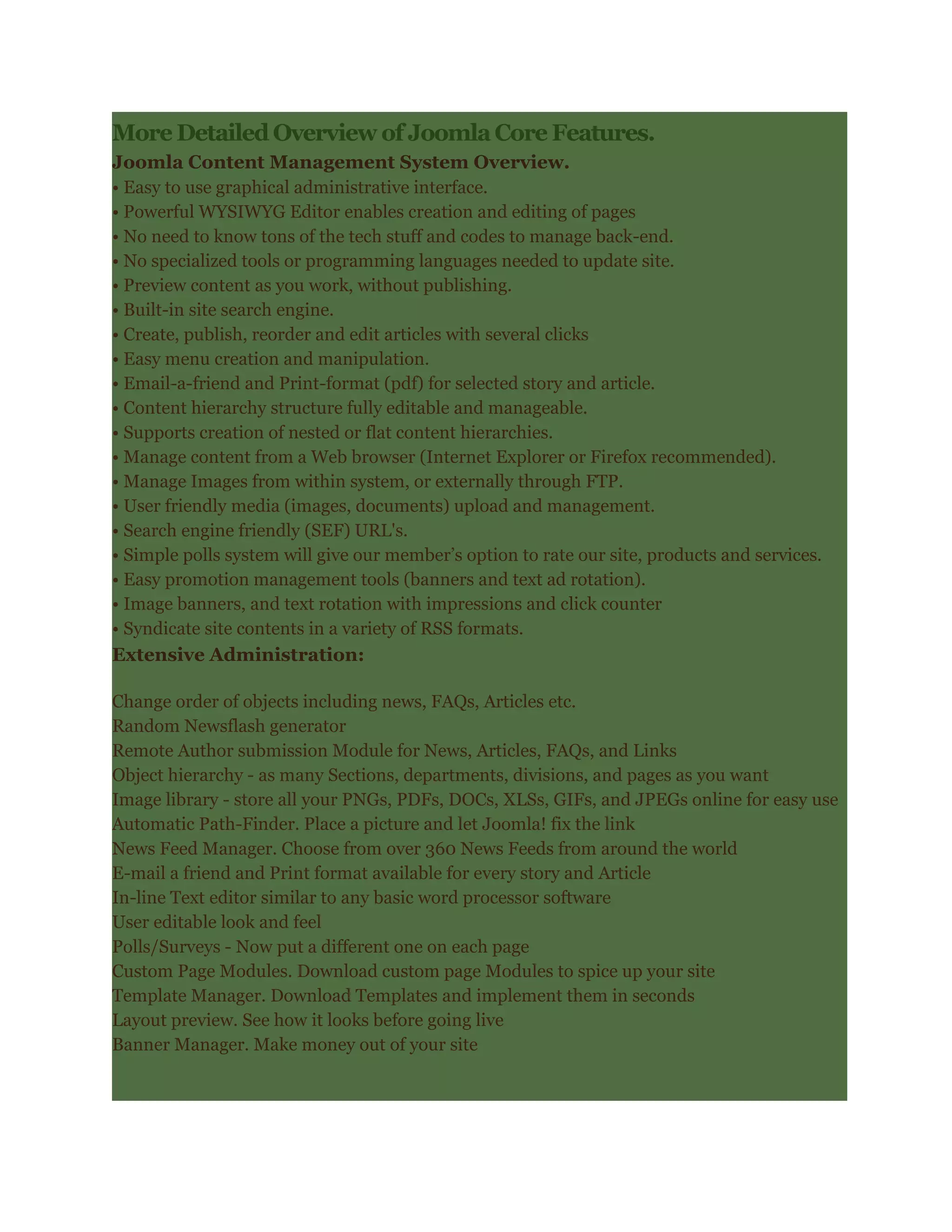More Detailed Overview of Joomla Core Features.
Joomla Content Management System Overview.
• Easy to use graphical administrative interface.
• Powerful WYSIWYG Editor enables creation and editing of pages
• No need to know tons of the tech stuff and codes to manage back-end.
• No specialized tools or programming languages needed to update site.
• Preview content as you work, without publishing.
• Built-in site search engine.
• Create, publish, reorder and edit articles with several clicks
• Easy menu creation and manipulation.
• Email-a-friend and Print-format (pdf) for selected story and article.
• Content hierarchy structure fully editable and manageable.
• Supports creation of nested or flat content hierarchies.
• Manage content from a Web browser (Internet Explorer or Firefox recommended).
• Manage Images from within system, or externally through FTP.
• User friendly media (images, documents) upload and management.
• Search engine friendly (SEF) URL's.
• Simple polls system will give our member’s option to rate our site, products and services.
• Easy promotion management tools (banners and text ad rotation).
• Image banners, and text rotation with impressions and click counter
• Syndicate site contents in a variety of RSS formats.
Extensive Administration:

Change order of objects including news, FAQs, Articles etc.
Random Newsflash generator
Remote Author submission Module for News, Articles, FAQs, and Links
Object hierarchy - as many Sections, departments, divisions, and pages as you want
Image library - store all your PNGs, PDFs, DOCs, XLSs, GIFs, and JPEGs online for easy use
Automatic Path-Finder. Place a picture and let Joomla! fix the link
News Feed Manager. Choose from over 360 News Feeds from around the world
E-mail a friend and Print format available for every story and Article
In-line Text editor similar to any basic word processor software
User editable look and feel
Polls/Surveys - Now put a different one on each page
Custom Page Modules. Download custom page Modules to spice up your site
Template Manager. Download Templates and implement them in seconds
Layout preview. See how it looks before going live
Banner Manager. Make money out of your site
 