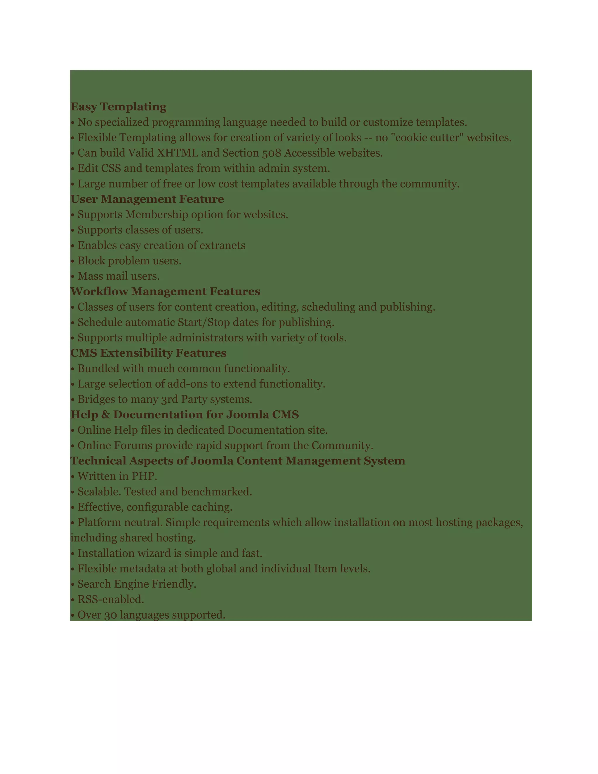 Easy Templating
• No specialized programming language needed to build or customize templates.
• Flexible Templating allows for creation of variety of looks -- no "cookie cutter" websites.
• Can build Valid XHTML and Section 508 Accessible websites.
• Edit CSS and templates from within admin system.
• Large number of free or low cost templates available through the community.
User Management Feature
• Supports Membership option for websites.
• Supports classes of users.
• Enables easy creation of extranets
• Block problem users.
• Mass mail users.
Workflow Management Features
• Classes of users for content creation, editing, scheduling and publishing.
• Schedule automatic Start/Stop dates for publishing.
• Supports multiple administrators with variety of tools.
CMS Extensibility Features
• Bundled with much common functionality.
• Large selection of add-ons to extend functionality.
• Bridges to many 3rd Party systems.
Help & Documentation for Joomla CMS
• Online Help files in dedicated Documentation site.
• Online Forums provide rapid support from the Community.
Technical Aspects of Joomla Content Management System
• Written in PHP.
• Scalable. Tested and benchmarked.
• Effective, configurable caching.
• Platform neutral. Simple requirements which allow installation on most hosting packages,
including shared hosting.
• Installation wizard is simple and fast.
• Flexible metadata at both global and individual Item levels.
• Search Engine Friendly.
• RSS-enabled.
• Over 30 languages supported.
 
