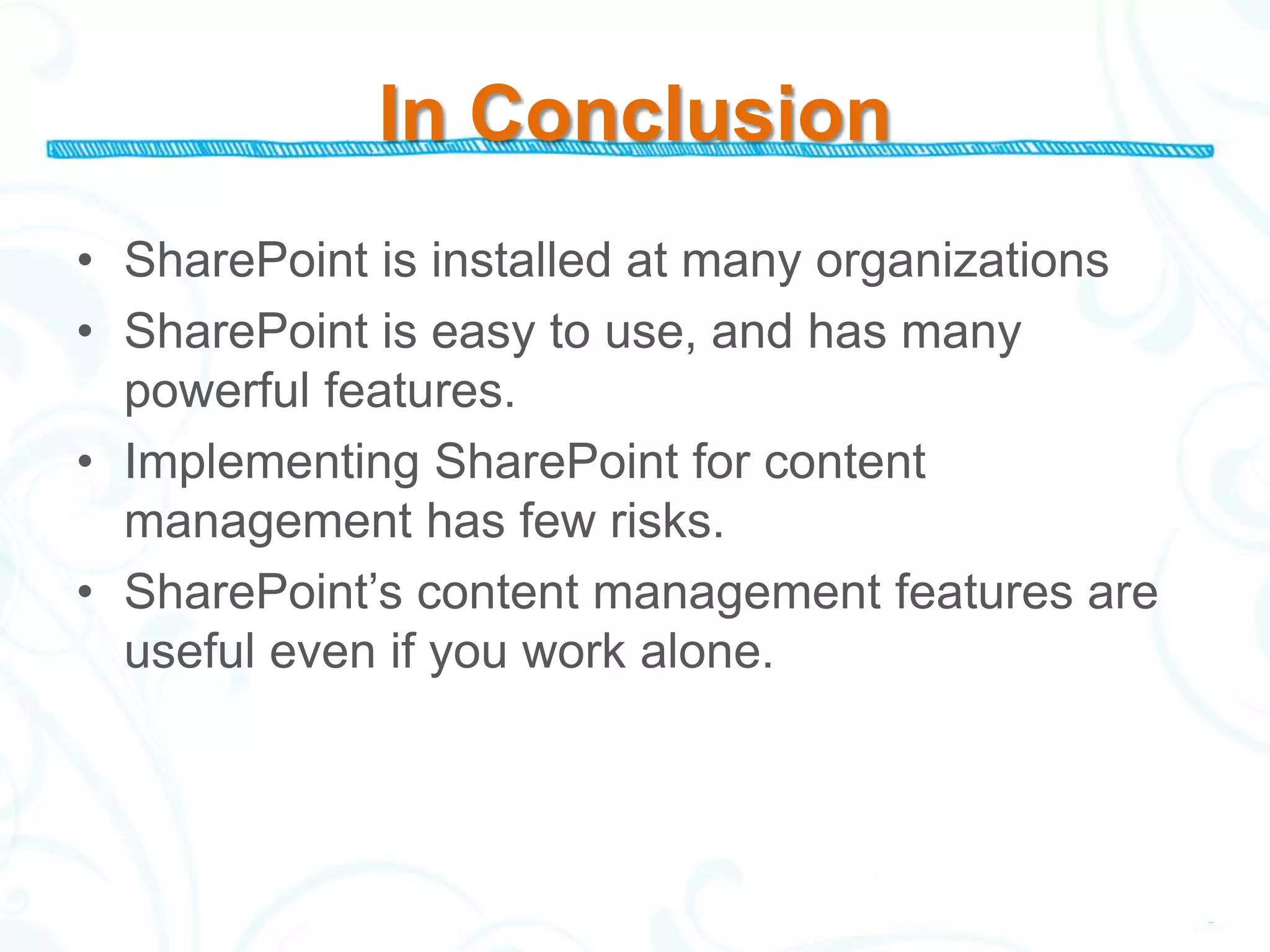In Conclusion
• SharePoint is installed at many organizations
• SharePoint is easy to use, and has many
  powerful features.
• Implementing SharePoint for content
  management has few risks.
• SharePoint’s content management features are
  useful even if you work alone.
 