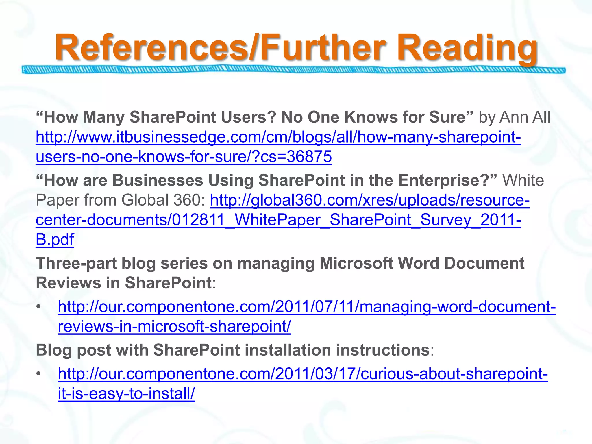 References/Further Reading
“How Many SharePoint Users? No One Knows for Sure” by Ann All
http://www.itbusinessedge.com/cm/blogs/all/how-many-sharepoint-
users-no-one-knows-for-sure/?cs=36875
“How are Businesses Using SharePoint in the Enterprise?” White
Paper from Global 360: http://global360.com/xres/uploads/resource-
center-documents/012811_WhitePaper_SharePoint_Survey_2011-
B.pdf
Three-part blog series on managing Microsoft Word Document
Reviews in SharePoint:
• http://our.componentone.com/2011/07/11/managing-word-document-
   reviews-in-microsoft-sharepoint/
Blog post with SharePoint installation instructions:
• http://our.componentone.com/2011/03/17/curious-about-sharepoint-
   it-is-easy-to-install/
 