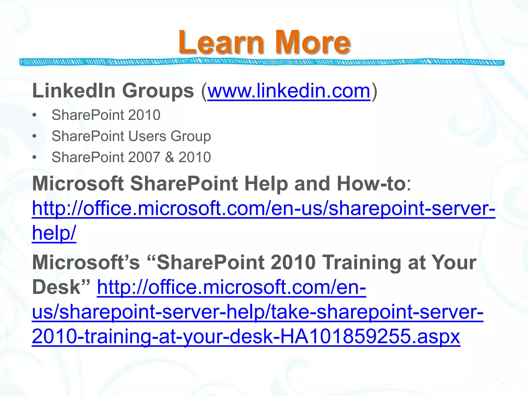 Learn More
LinkedIn Groups (www.linkedin.com)
• SharePoint 2010
• SharePoint Users Group
• SharePoint 2007 & 2010
Microsoft SharePoint Help and How-to:
http://office.microsoft.com/en-us/sharepoint-server-
help/
Microsoft’s “SharePoint 2010 Training at Your
Desk” http://office.microsoft.com/en-
us/sharepoint-server-help/take-sharepoint-server-
2010-training-at-your-desk-HA101859255.aspx
 