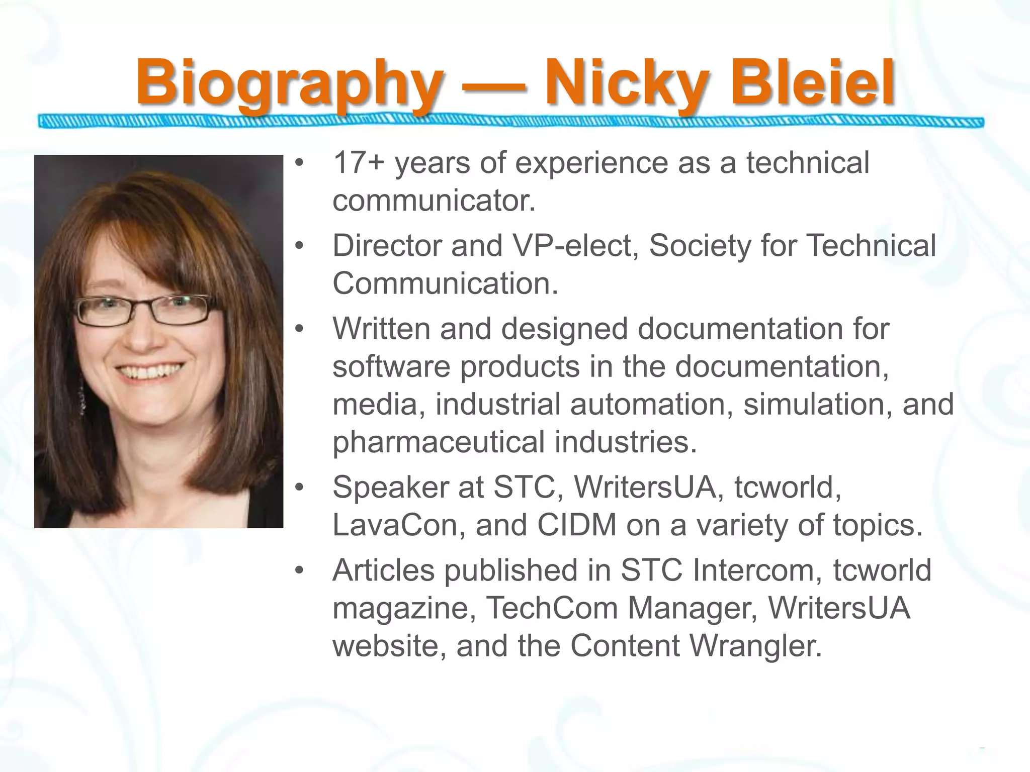 Biography — Nicky Bleiel
     • 17+ years of experience as a technical
       communicator.
     • Director and VP-elect, Society for Technical
       Communication.
     • Written and designed documentation for
       software products in the documentation,
       media, industrial automation, simulation, and
       pharmaceutical industries.
     • Speaker at STC, WritersUA, tcworld,
       LavaCon, and CIDM on a variety of topics.
     • Articles published in STC Intercom, tcworld
       magazine, TechCom Manager, WritersUA
       website, and the Content Wrangler.
 