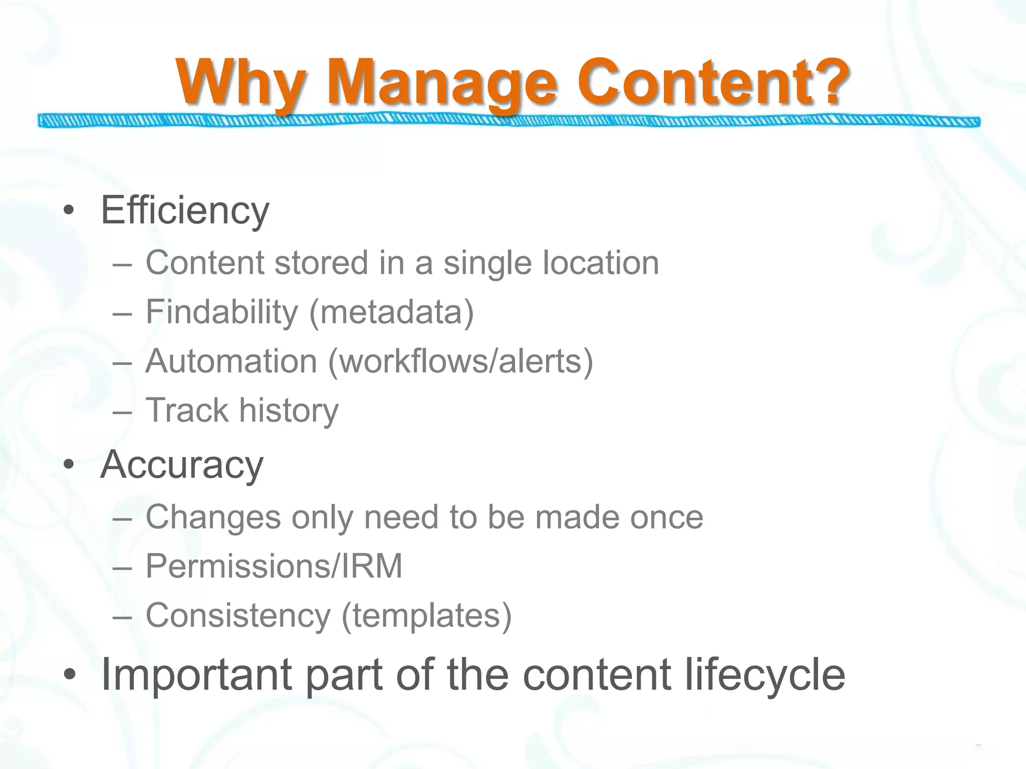 Why Manage Content?
• Efficiency
  –   Content stored in a single location
  –   Findability (metadata)
  –   Automation (workflows/alerts)
  –   Track history
• Accuracy
  – Changes only need to be made once
  – Permissions/IRM
  – Consistency (templates)
• Important part of the content lifecycle
 