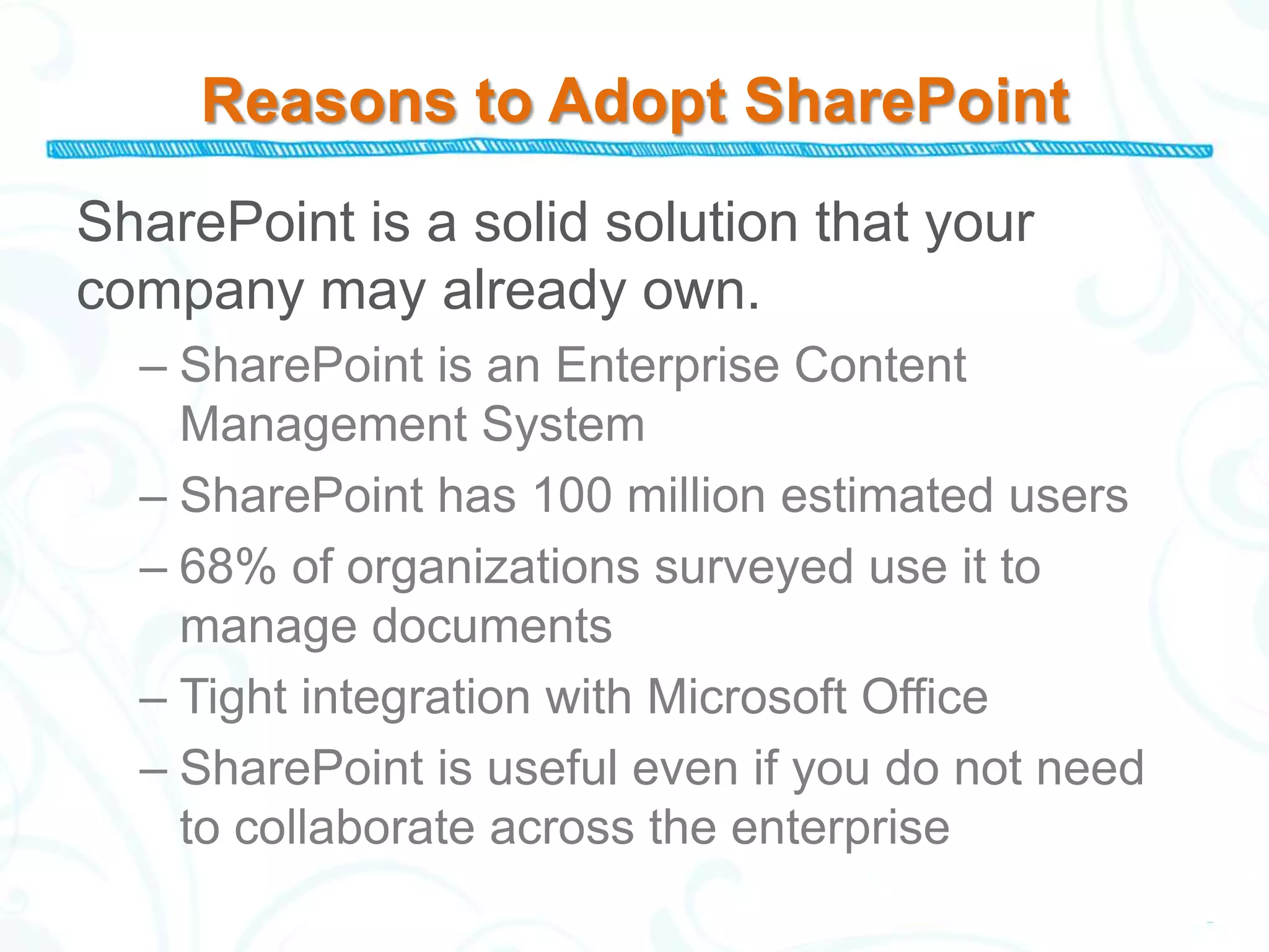 Reasons to Adopt SharePoint
SharePoint is a solid solution that your
company may already own.
  – SharePoint is an Enterprise Content
    Management System
  – SharePoint has 100 million estimated users
  – 68% of organizations surveyed use it to
    manage documents
  – Tight integration with Microsoft Office
  – SharePoint is useful even if you do not need
    to collaborate across the enterprise
 