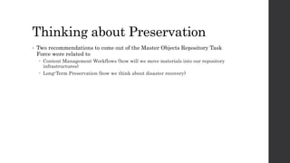 Thinking about Preservation
• Two recommendations to come out of the Master Objects Repository Task
Force were related to
 Content Management Workflows (how will we move materials into our repository
infrastructures)
 Long-Term Preservation (how we think about disaster recovery)
 