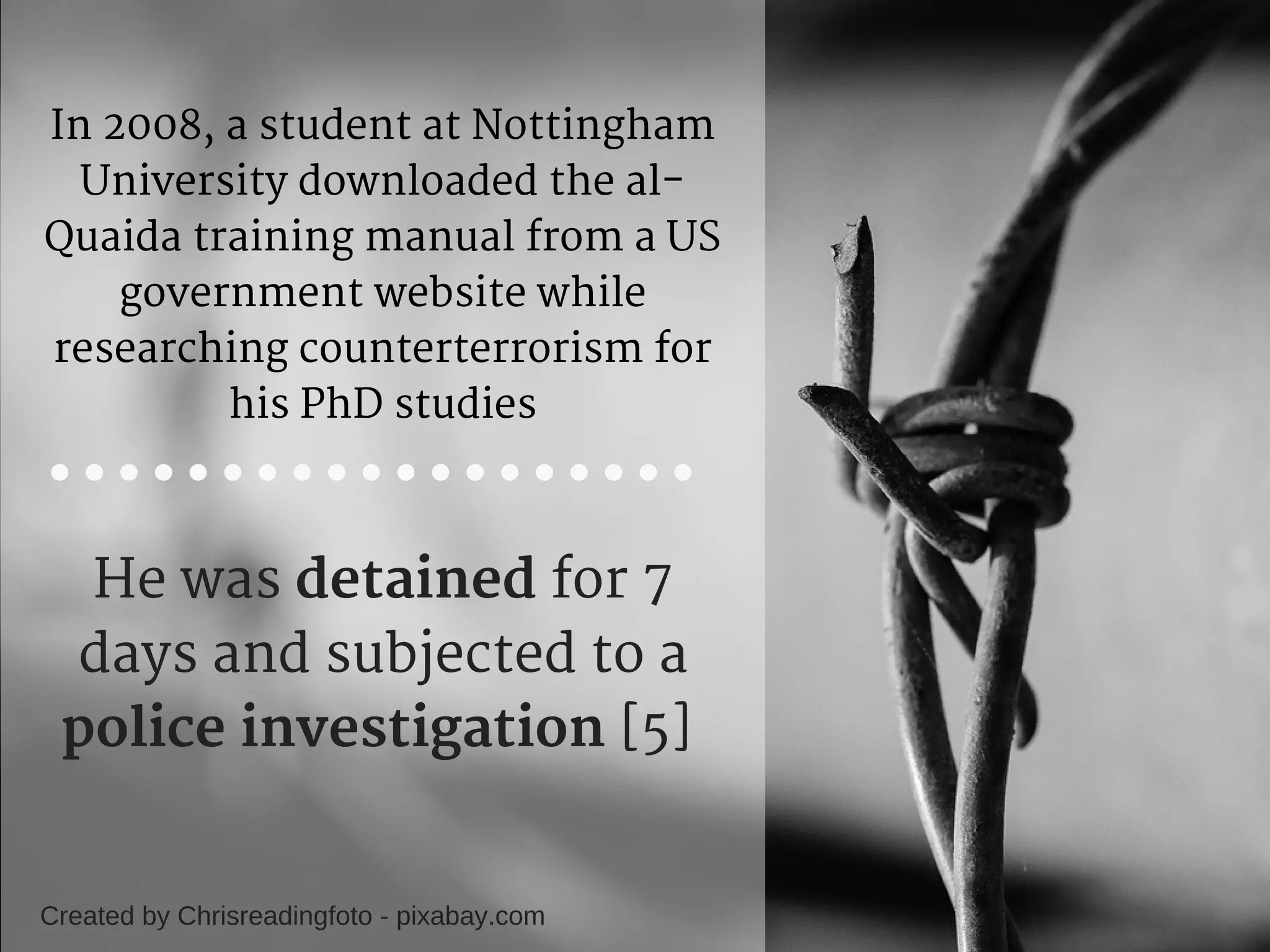 In 2008, a student at Nottingham
University downloaded the al-
Quaida training manual from a US
government website while
researching counterterrorism for
his PhD studies
Created by Chrisreadingfoto - pixabay.com
He was detained for 7
days and subjected to a
police investigation [5] 
 