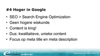 #4 Höher im Ranking

•   SEO > Search Engine Optimization
•   Keine komplizierte Wissenschaft
•   Content is king!
•   D.h.: qualitativer, einzigartiger Content
•   Achten Sie auf Meta Title und Meta Description


                                        Eduvision.nl / eduvision.be
 
