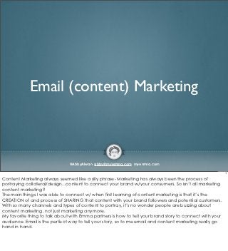 Email (content) Marketing



                               @AbbyAlwan abby@myemma.com myemma.com

                                                                                                          1

Content Marketing always seemed like a silly phrase- Marketing has always been the process of
portraying collateral/design...content to connect your brand w/your consumers. So isn’t all marketing
content marketing?
The main things I was able to connect w/ when first learning of content marketing is that it’s the
CREATION of and process of SHARING that content with your brand followers and potential customers.
With so many channels and types of content to portray, it’s no wonder people are buzzing about
content marketing, not just marketing anymore.
My favorite thing to talk about with Emma partners is how to tell your brand story to connect with your
audience. Email is the perfect way to tell your story, so to me email and content marketing really go
hand in hand.
 