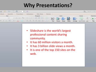 Why Presentations?
• Slideshare is the world’s largest
professional content sharing
community.
• It has 60 million visitors a month.
• It has 3 billion slide views a month.
• It is one of the top 150 sites on the
web.
 