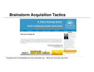 Brainstorm Acquisition Tactics

Travelpod built an embeddable quiz that universities use… What can I do to get .edu links?

 