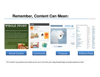 Remember, Content Can Mean:

Actual Content

Community

Products

Platform/Data

The “content” you produce and market can be much more than just a blog (though blogs are pretty awesome at this)

 